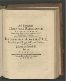 Ad Tumulum Dorotheae Bachmanniae Rarioris Exempli Sanctisq. Virtutum Ornamentis Conspicuae Foeminae, Viri Reverendi Clarissimi Dn. Sebastiani Alischeri P. L. C. Ministri apud Lign. in Petro Paulino Vigilantiss. Maritae desiderabilis Sparsi Flores