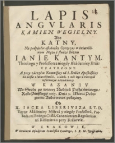 Lapis Angvlaris Kamien Wegielny. Abo Kątny, Ná podpárćie osłabiałey Oyczyzny w światobliwym Mężu [...] Ianie Kantym. Theologu y Professorze [...] Vpatrzony [...] : W Kazaniv We Srode po wtorey Niedźieli Postu świetego / Roku [...] 1667. Dnia 9. Márcá [...] pokazány