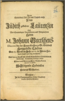 Als die Wol-Erbare, Viel Ehr- und Tugend-reiche Frau Judith gebohrne Laurenzin, Desz Wol-Ehrwürdigen ... Herrn M. Johann Bartschens Diaconi bey der Haupt-Kirchen zu St. Elisabeth ... Ehefrau Den 15. April im Jahr 1676. ... sanfft und selig verschieden, Und den 19. darauff mit Christ-bräuchlichen Ceremonien in Volckreicher Versamlung beerdiget wurde Führete nach Anleitung Jhres Reichen-Textes ausz dem 126. Psalm Nachfolgende Bedancken Heinrich Mühlpfort