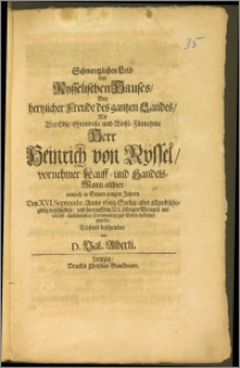 Schmertzliches Leid des Rysselischen Hauses, Bey hertzlicher Freude des gantzen Landes, Als Der [...] Herr Heinrich von Rÿssel [...] Kauff- und Handels-Mann allhier, annoch in Seinen jungen Jahren Den XVI. Septembr. Anno 1683. Seelig [...] und hierauff den XIX. selbigen Monats [...] zur Erden bestattet wurde / Tröstend beschrieben von D. Val. Alberti