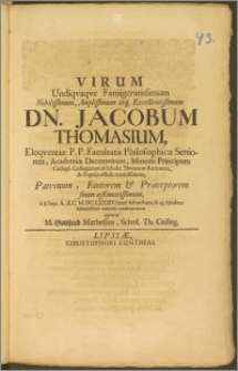 Virum Undiqvaqve Famigeratissimum Nobilissimum, Amplissimum ... Dn. Jacobum Thomasium, Eloqventiæ P. P. Facultatis Philosophicæ Seniorem, Academiæ Decemvirum, Minoris Principum Collegii Collegiatum & Scholæ Thomanæ rectorem ... Patronum, Fautorem & Præceptorem suum æstimatissimum, d. 8. Sept. ... M. DC. LXXXIV. beate defunctum, & 14. ejusdem solennissimis exequiis condecoratum deplorat M. Gottfried Mathesius, Schol. Th. Colleg.