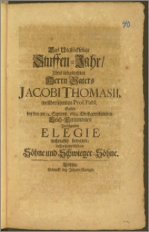 Das Unglückselige Stuffen-Jahr, Jhres liebgewesenen Herrn Vaters Jacobi Thomasii, weitberühmten Prof. Publ. Solten bey den am 14. Septemb. 1684 ... Leich-Cermonien Jn folgender Elegie nachmahls beweinen, dessen hinterbliebene Söhne und Schwieger-Söhne