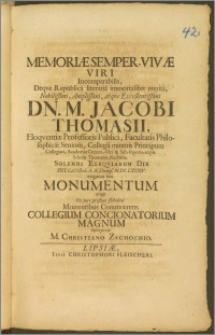 Memoriæ Semper-Vivæ Viri Incomparabilis, Deqve Republica literaria immortaliter meriti, Nobilissimi ... Dn. M. Jacobi Thomasii, Eloqventiæ Professoris Publici, Facultatis Philosophicæ Senioris, Collegii Minoris Principum Collegiati, Academiæ Decem-Viri & Sub-senoris, atque Scholæ Thomanæ, Rectoris, Solenni Exequiarum Die XIIX. Cal. Octob. ... M.DC LXXXIV. exiguum hoc Monumentum erigit Ex jure pristini sodalitii Mœrentibus Commœrens Collegium Concionatorium Magnum Interprete M. Christiano Zschochio