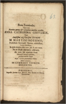 Beata Terminalia, Quae cum Foemina [...] Anna Catharina Gisytzkia, Viri [...] M. Martini Boehmii, Professoris Gymnasii Thorun. [...] Conjux [...] In ipso termino diei XXII. Jul. A. CIC ICCCX. Pie in Christo obdormiens celebraret, die XXXI. Jul. ejusdem Anni solennibus exequiis destinata / prosequi nonnullis Elegiis atque sympatheian [...] Viduo testari voluerunt, In Gymnasio Thorun. Docentes