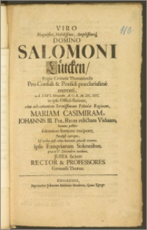 Viro Magnifico, Nobilissimo [...] Domino Salomoni Lütcken, Regiæ Civitatis Thoruniensis Pro-Consuli & Præsidi præclarissime merenti, a. d. XXVI. Novembr. A. O. R. M. DC. IIIC. in ipsa Officii statione, cum adventantem [...] Poloniæ Reginam, Mariam Casimiram, Johannis III Pol. Regis relictam Viduam, Nomine publico solenniori Sermone exciperet, Paralysi correpto, & triduo post rebus humanis placide exemto, ipsis Exeqviarum Solennibus, qvæ in V. Decembris incidunt, Justa faciunt Rector & Professores Gymnasii Thorun