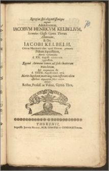 Egregiae spei elegantissimique ingenii Adolescentem, Iacobvm Henricvm Kelbelivm, Secundae Classis Gymn. Thorun. Alumnum [...] B. Dn. Iacobi Kelbelli, Civis ac Mercatoris olim apud Thorun. primarii, Filium superstitem, Mortis vehementia d. XX. Augusti cicicccx. oppressum, Quoad Animum tamen ad sedes beatorum translatum, Ipso exequiarum die d. XXVIII. Augusti eiusd. anni, Merito lugebant, matremq[ue] tam insperato obitu afflictam aliquantum solari contendebant, Rector, Profess. ac Visitat. Gymn. Thor.