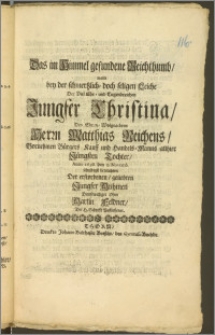 Das im Himmel gefundene Reichthumb, wolte bey der schmertzlich- doch seligen Leiche Der [...] Jungfer Christina, Des [...] Herrn Matthias Reichens [...] Bürgers Kauff und Handels-Manns allhier Jüngsten Tochter, Anno 1698. den 9. Novemb. schuldigst betrachten Der [...] Jungfer Muhmen [...] Ohm Martin Feldner, Der H. Schrifft Beflieszener