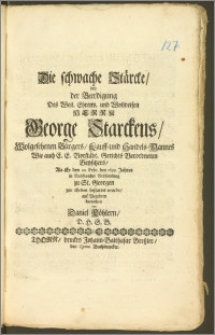 Die schwache Stärcke, bey der Beerdigung Des [...] Herrn George Starckens, Wolgesehenen Bürgers, Kauff- und Handels-Mannes Wie auch E. E. Vorstädt. Gerichts Verordneten Beysitzers, Als Er den 22. Febr. des 1699. Jahres [...] zu St. Georgen zur Erden bestattet wurde / auf Begehren betrachtet von Daniel Köhlern, D. H. S. B.