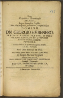 Magno Reipublicæ Thoruniensis Atlanti, Reiqve Gymnasticæ Præsidio, Viro olim Magnifico [...] Dn. Georgio Hübenero, Prædictæ Reipubl. Præ-Cons. Et Burggrabio Regio, Ut Et Gymnasii Proto-Scholarchæ, Patriotæ [...] a. d. XI. Novembr. Anno Orbis Redempti M. DCC. rebus humanis placide exemto, & die XXI. ejusdem Mensis in Templi Mariani Cryptam [...] Funere efferendo, Iusta Persolvere Voluerunt, Debuerunt Gymnasii Thorunensis Rector, Professores Publici, & Collegæ