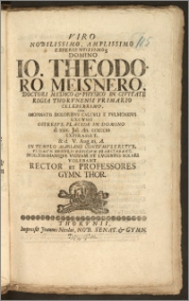 Viro Nobilissimo, Amplissimo [...] Domino Io. Theodoro Meisnero, Doctori Medico & Physico In Civitate Regia Thorvnensi [...] Cvm Inopinatis Doloribvs Calcvli E Pvlmonibvs Excvsii Oppresvs, Placide In Domino d. xxx. Jul. An. ciccccxi Expirasset, & d. V. Aug. ei. A. In Templo Mariano Contvmvleretvr, Vltimvm Honoris Officivm Praestabant [...] Vidvam Et Lvgentes Solari Volebant Rector Et Professores Gymn. Thor.