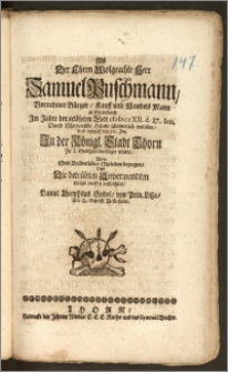 Als Der Ehren Wolgeachte Herr Samuel Puschmann, Vornehmer Bürger, Kauff und Handels Mann in Graudentz Jm Jahre der erlöseten Welt cIcIcccXII. d. 17. Iun. Durch Mörderische Hände [...] entleibet, Und darauff den 20. Jun. Jn der Königl. Stadt Thorn Zu S. Georgen beerdiget wurde / Wolte Sein Brüderliches Mitleiden bezeugen, Und Die betrübten Anverwandten [...] auffrichten, Daniel Theophilus Seidel, von Poln. Lisza, Der H. Schrifft Beflieszener