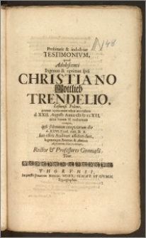 Probitatis & industriae Testimonivm, qvod Adolescenti [...] Christiano Gottlieb Trendelio, Lesnensi Polono, praeter opinionem rebus mortalium d. XXII. Augusti Anno cIc Ic ccXII. [...] exempto, ipso solennium exequiarum die d. XXVI. Ejusd. men. & A. suo olim Auditori assiduo dare, lugentesqve Parentes & Amicos aliquantum solari volebant, Rector & Professores Gymnasii Thor.