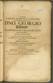 Viro A Pietate, Ervditione Et Fidelitate [...] Dno. Georgio Lehmann, Gymnasii Thorunensis Collegæ per ipsos XLVI. annos [...] Præceptori [...] a. d. XVII. Jun. A. M. DCCII. rebus humanis placide exemto, ipso Exeqviarum die, qvi in XXII. diem ejusdem Mensis incidit, Litteraria Hæc Monvmenta erigere voluerunt dicti Gymnasii Rector & Professores