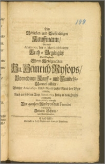 Den Redlichen und Auffrichtigen Kauffmann, Bey dem Anno 1703. den 11. Martii celebrirten Leich-Begängnüsz Des [...] Hn. Heinrich Rysops, Vornehmen Kauff- und Handels-Mannes allhier, Welcher Anno 1670. den 8. Martii dieses Ruud [!] der Welt erblicket, Auch an selbtem Tage Anno 1703. seelig in dem Herrn entschlaffen / Wolte mitleydig entwerffen Der gantzen Rysoppischen Familie verbundenster Johann Schultz, von Marienwerder