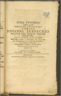 Jvsta Fvnebria Viro Olim Nobilissimo [...] Domino Johanni Zerneckio Inclvtae Reip. Thorvn. Consvli [...] A. D. VI. Avgvsti A. O. R. M. DCCIII. Marasmo Senili E Statione Sva Evocato Et Dominica X. Post Trinitatis In Templo Mariano Solenniori Fvnere Tvmvlando Ipso Exeqviarvm Die Persolvta A Gymnasii Thorun. Rectore Et Professoribvs