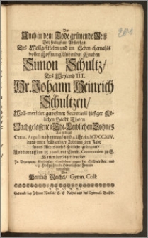 Der Auch in dem Tode grünende Reisz Bey [...] Absterben Des [...] Knaben Simon Schultz, Des [...] Hr. Johann Heinrich Schultzen, Woll-meritirt gewesenen Secretarii hiesiger Kölichen [!] Stadt Thorn Nachgelassenen Ehe-Leiblichen Sohnes Als selbiger Den 12. Augusti [...] Ao. MDCCXIV. durch einen [...] Todt im 13den Jahr seines Alters dieses Zeitliche geseegnet, Und darauff den 15. ejusd. mit [...] Ceremonien zu S. Marien beerdiget wurde, Zu Bezeugung schuldigster Condolenz gegen die Hochbetrübte und [...] Hinterlassene Freunde vorgestellt %c Von Heinrich Reichel, Gymn. Coll.