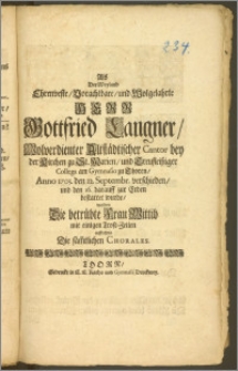 Als Der Weyland Ehrenveste, Vorachtbare, und Wolgelahrte Herr Gottfried Langner, Wolverdienter Altstädtischer Cantor bey der Kirchen zu St. Marien, und [...] Collega am Gymnasio zu Thoren, Anno 1703. den 12. Septembr. verschieden, und den 16. darauff zur Erden bestattet wurde, wolten Die [...] Frau Wittib mit [...] Trost-Zeilen auffrichten Die säm[m]tlichen Chorales