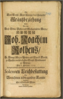 Die Dem Creysz-Amt Leipzig fatal scheinende Gräntzbeziehung Wolte Bey des Hoch-Edlen Vesten und Hochgelahrten ... Herrn Joh. Joachim Rothens, Sr. Königl. Maj. in Pohlen und Chursl. Durchl. zu Sachsen wohlbestallten Creyss-Amtmanns zu Leipzig, den 6. Februar. 1704. Erfolgten tödlichen Hintritt und der den 11. darauff angestelleten Solennen Leichbestattung Der Vornehmen leidtragenden Familie Vorstellen Ein verbundenster Diener