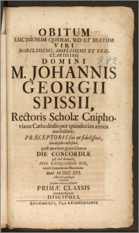 Obitum Luctuosum Quidem, Sed Et Beatum Viri Nobilissimi, Amplissimi Et Præclarissimi Domini M. Johannis Georgii Spissii, Rectoris Scholæ Cniphovianæ Cathedralis per quindecim annos meritissimi, Præceptoris sui ut fidelissimi, ita desideratissimi, post morbos gravissimos Die Concordiæ pie vita defuncti, Ipso Exequiarum Die, tertio Calendarum Martiarum Anno M DCC XVI. officiose prosequi voluerunt gratum animum testaturi Primæ Classis ejusdem Scholæ Discipuli