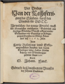 Vier Predigt, Von der Rechtfertigung des Sünders, durch den Glauben fůr Gott : In welchen, der gantze Artickel, nach den fürnembsten vmbstenden, Gründtlich aus Heyliger Göttlicher Schrifft erkleret wirdt, Geschrieben vnd Gepredigt zu Königsperg in Preussen, im Monat Februario diß 1563. Jars. ; Item Kurtze Bekentnus vnnd Erklerung desselben Artickels, den Herrn Theologen beder Hohen schulen Leipzig, vnd Wittenberg zugestellet Anno 1561 / Durch M. Johann Funck.