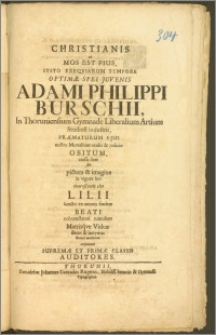 Christianis ut Mos Est Pius, Stato Exeqviarum Tempore [...] Juvenis Adami Philippi Burschii, In Thoruniensium Gymnade Liberalium Artium Studiosi industrii, Præmaturum Ejus nostro Mortalium oculis & judicio Obitum, crassa licet sub pictura & imagine in vigore suo exarescentis cito Lilii Sancto ex amoris fœdere Beati cohonestaturi tumulum Matrisqve Viduæ fletus & lacrymas staturi modicum exponunt Supremæ Et Primæ Classis Auditores