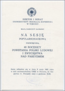 [Zaproszenie. Incipit] Rektor i Senat UMK mają zaszczyt zaprosić na sesję popularnonaukową poświęconą 40 rocznicy powstania Polski Ludowej i zwycięstwa nad faszyzmem ... 6 maja 1985 r. z okazji Święta Uniwersytetu ... 19 lutego 1985 r