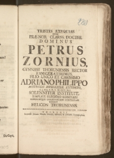 Tristes Exequias Qvas Præ-Nob. Clariss. [...] Dominus Petrus Zornius, Gymnasii Thoruniensis Rector [...] Filio Unico [...] Adriano Philippo Morbillis Infeliciter Extincto, d. 2. Aug. A. R. S. M. DCC. XLI. Solenniter Instituit, Simplice Elegidio Comitari Summamque Observantiam Contestari Voluit Helicon Thorunensis