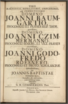 Viris Magnificis, Nobilissimis, Amplissimis [...] Domino Joanni Baumgartio, Proconsuli Et Præsidi Reip. Thor. [...] Domino Joanni Czimmermanno, Proconsuli Seniori, Et Vice-Præsidi [...] Domino Joanni Godofredo Roesnero, Proconsuli Et Proto-Scholarchæ [...] Die Joannis Baptistae memoriae sacro, Onomastica sua celebrantibus, Laurum hanc poeticam [...] consecrat G. H. Czimmermann. Thor.