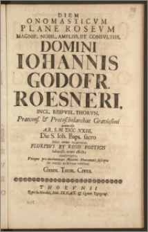 Diem Onomasticvm Plane Rosevm [...] Domini Iohannis Godofr. Roesneri, Incl. Reipvbl. Thorvn. Praecons. & Protoscholarchae [...] quum ille A. R. S. M. DCC. XXIII. Die S. Ioh. Bapt. [...] recurreret [...] exsolvere volebant Gymn. Thor. Cives