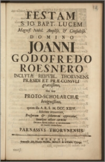 Festam S. Io. Bapt. Lucem [...] Domino Joanni Godofredo Roesnero Inclytæ Reipvbl. Thorvnens. Præsidi Et Præ-Consvli [...] Nec non Proto-Scholarchæ [...] quum illa A. R. S. M. DCC. XXIV. feliciter recurreret, Prosperam & salutarem apprecatur, tenuique oblato carmine Omnem animi cultum ac reverentiam ex merito contestatur Parnassvs Thorvnensis