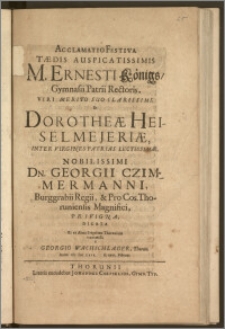 Acclamatio Festiva Tædis Auspicatissimis M. Ernesti Königs, Gymnasii Patrii Rectoris [...] Et Dorotheæ Heiselmejeriæ, Inter Virgines Patrias Lectissimæ [...] Dn. Georgii Czimmermanni, Burggrabii Regii, & Pro Cos. Thoruniensis Magnifici, Privigna / Dicata Et ex Alma Bregelana Thorunium transmissa a Georgio Wachschlager, Thorun. Anno CIC ICC LXIX. d. XXVI. Februar.