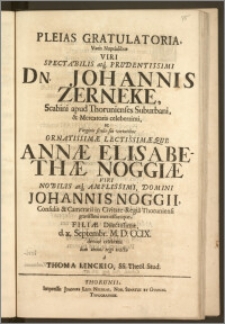 Pleias Gratulatoria, Votis Nuptialibus Viri ... Dn. Johannis Zerneke, Scabini apud Thorunienses Suburbani, & Mercatoris ... ac Virginis ... Annæ Elisabethæ Noggiæ Viri ... Johannis Noggii, Consulis & Camerarii in Civitate Regia Thoruniensi ... Filiæ ... d. x. Septembr. M. D. CCIX. devote celebratis boni omnis ergo erecta / a Thoma Linckio, SS. Theol. Stud.