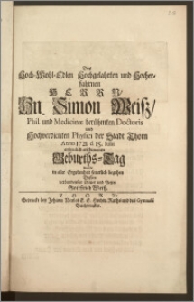 Des Hoch-Wohl-Edlen Hochgelahrten [...] Hn. Simon Weisz, Phil. und Medicinæ berühmten Doctoris und Hochverdienten Physici der Stadt Thorn Anno 1721. d. 15. Iulii / erfreulich erschienenen Geburths-Tag wolte in aller Ergebenheit feuerlich begeben Dessen verbundester Diener und Vetter Gottfried Weisz