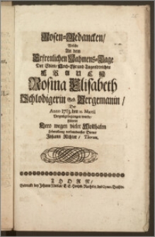 Rosen-Gedancken, Welche An dem Erfreulichen Nahmens-Tage Der ... Frauen Rosina Elisabeth Schlodigerin Geb. Bergemanin, Der Anno 1713. den 11. Martii Vergnügt begangen wurde / Führete Dero wegen vieler Wolthaten Lebenslang verbundenster Diener Johann Richter, Thorun.