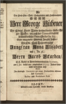 Als Der Hoch-Edle, Vest, Hochgelahrte [...] Herr George Hübener, Der Königl. Stadt Thorn [...] ältister Bürger-Meister, wie auch des Gymnasii daselbst [...] Protoscholarcha [...] Seine [...] Tochter, Die [...] Jungfrau Anna Elisabeth, mit [...] Herrn Jacob Eckarden, E. E. Raths in Thorn wolverordnetem Secretario, am 5. Jan. dieses [...] 1700. Jahres feierlichst vermählen liesz, Wolten Ihre [...] Gratulationes mit einige Freuden-Zeilen abstatten des Gymnasii Rector und Professores Publ.