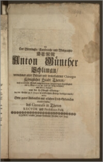 Als Der Ehrenveste, Kunstreiche und Wolgeachte Herr Anton Günther Schliman, vornehmer alter Bürger und wolerfahrner Chirurgus Königlicher Stadt Thoren [...] am 13. May 1698. im Herren seelig entschlief, und den 19. darauf [...] bey der Kirchen zu St. Georgen [...] beerdiget wurde, wolten Sein gutes Andencken mit etlichen Leich-Gedancken erhalten helffen, des Gymnasii in Thoren Rector und Professores Publ.