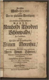 Das schöne Wald-Eccho wurde Bey der [...] Verehligung Des [...] Herrn Reinholdi Theodori Schönwalds, Jur. Candidati, Mit Der [...] Frauen Dorothea, Des [...] Herrn Jonas Scherers, Gewesenen Raths-Verwandtens allhier in der Neustadt, nachgelassenen Frauen Wittwen, Anno 1701. den 20. Septembris / in einem Gedichte vorgestellet von Jacob Herden, J. P. P. Extr. und Pr. Ord.