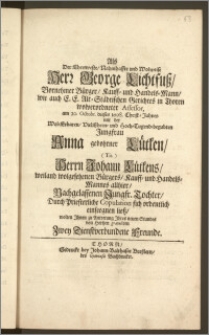 Als Der Ehrenveste, Nahmhaffte und Wolweise Herr George Lichtfusz, Vornehmer Bürger, Kauff- und Handels-Mann, wie auch E. E. Alt-Städtischen Gerichtes in Thoren wolverordneter Assessor, am 20. Octobr. dieses 1698. Christ-Jahres mit der [...] Jungfrau Anna gebohrner Lütken [...] Herrn Johann Lütkens, weiland wolgesehenen Bürgers, Kauff- und Handels-Mannes allhier, Nachgelassenen Jungfr. Tochter, Durch Priesterliche Copulation sich ordentlich einseegnen liesz, wolten Jhnen zu Antretung Jhres neuen Standes von Hertzen gratuliren Zwey Dienstverbundene Freunde