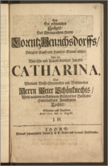 Bey Der erfreulichen Hochzeit, Des ... Herrn Lorentz Henrichsdorffs, Bürgers Kauff- und Handels-Manns allhier Mit der ... Jungfer Catharina, Des ... Herrn Peter Schönknechts ... Schöppen-Meisters der Vorstadt ... Tochter / Schertzete auff Begehren Anno 1709. den 22. Augusti J. H.