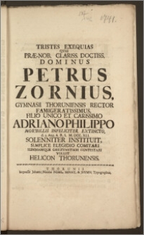 Tristes Exequias Qvas Præ-Nob. Clariss. [...] Dominus Petrus Zornius, Gymnasii Thoruniensis Rector [...] Filio Unico [...] Adriano Philippo Morbillis Infeliciter Extincto, d. 2. Aug. A. R. S. M. DCC. XLI. Solenniter Instituit, Simplice Elegidio Comitari Summamque Observantiam Contestari Voluit Helicon Thorunensis