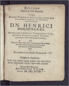 Epicedia Honori & Felici Memoriæ Viri, Pietate, Virtute, Et Literis Non Minus, Qvam Splendore Generis, Et Honorib., Ornatissimi; Dn. Henrici Mochingeri, Assessoris Judicii Terrestris Culmensis, Consulisqve Thoruniensis Desideratissimi; Qvi Proprid. Non. Febr. Hoc Anno temporius quidem, ut nobis videtur, sed placide in Christo mortalitatis est solutus nexibus / dicta a Docentibus in Gymnasio Thoruniensi [...]