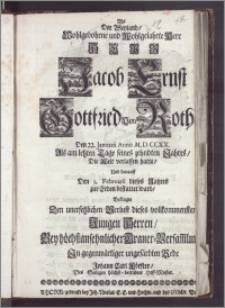 Als Der Weyland, Wohlgebohrne und Wohlgelahrte ... Herr Jacob Ernst Gottfried Von Roth Den 22. Januarii Anno M. D. CCXX. Als am letzten Tage seines zehndten Jahres, Die Welt verlassen hatte, Und darauff Den 5. Februarii dieses Jahres zur Erden bestattet ward, Beklagte Den unersetzlichen Verlust dieses ... Jungen Herren, Bey höchstansehnlicher Trauer-Versam[m]lu[ng] In gegenwärtiger ungefärbten Rede Johann Carl Förster, Des Seeligen höchst-betrübter Hoff-Meister