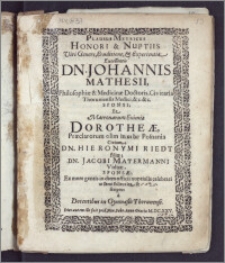 Plausus Metricus Honori & Nuptiis Viri Genere [...] Excellentis Dn. Johannis Mathesii, Philosophiæ & Medicinæ Doctoris, Civitatis Thoruniensis Medici [...] Sponsi; Et [...] Dorotheæ, Præclarorum olim in urbe Posnania Civium; Dn. Hieronymi Riedt filiæ; Dn. Jacobi Mayermanni Viduæ, Sponsæ, Ex more gentis in diem officii nuptialis celebrati [...] scriptus a Docentibus in Gymnasio Thorunensi. Dies autem ille fuit prid. Non. Febr. Anno Gratiæ M. DC. XXV