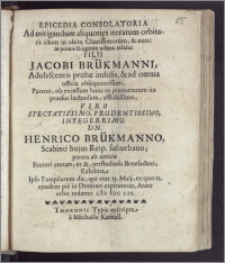 Epicedia Consolatoria Ad mitigandum aliquoties iteratum orbitatis ictum in obitu ... Filii Jacobi Brükmanni, Adolescentis probæ indolis ... Parenti ... Viro Spectatissimo ... Dn. Henrico Brükmanno, Scabino hujus Reip. suburbano; parata ab amicis Fautori eorum, ut & ... Benefactori; Exhibita, Ipso Exequiarum die, qui erat 25. Maij, ex quo 22. ejusdem pie in Domino expiraverat, Anno ... cIc IccLix