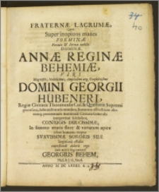 Fraternæ Lacrumæ, Quas Super inopinos manes ... Dominæ Annæ Reginæ Behemiæ, Viri Magnifici ... Domini Georgii Hübeneri, Regiæ Civitatis Thorunensis Cos. & Qvæstoris Supremi ..., Administratoris omnium Bonorum terrestrium aliorumq; proventuum nominatæ Civitatis Generalis ... Conjugis Dulcissimæ ... rebus humanis ereptæ ... Sororis Suæ ... effusas / contestandi doloris ergo Suis mittit Regiomonto Georgius Behem, Phil. & J. U. Stud.