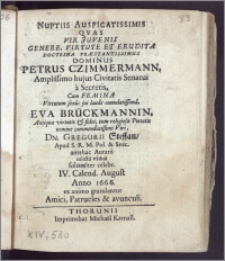 Nuptiis Auspicatissimis Qvas Vir Juvenis Genere ... Præstantissimus Dominus Petrus Czimmermann, Amplissimo hujus Civitatis Senatui a Secretis, Cum Femina ... Eva Brückmannin ... Dn. Gregorii Steffan, Apud S. R. M. Pol. & Svec. antehac Aurarii relicta vidua solenniter celebr. IV. Calend. August. Anno 1666. ex animo gratulantur Amici, Patrueles & avunculi