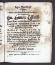 Letzter Ehrendienst, Welchen Dem Edlen ... Hn. Simon Schulff ... Rahtsverwandten der Königlichen Stadt Thoren, und der Neustädtschen Kirchen ... Kirchen-Vater, Nachdem Er Anno 1679. den 13. Sept. durch einen ... seligen Hintritt im 69. Jahr seines Alters diese ... Welt gesegnet, und der Seelen nach in das ewige selige Leben versetzet, und darauf bey seinem Volkreichen Leichbegängnüsz in der Neustädtschen Kirchen den 17. ejusd. ... der Erden einverleibet, der betrübten Frauen Wittwen und hinterlassenen Kindern zu Trost abstattet Als seinem hertzliebsten Herrn Gevatter, Ein bekandter Freund