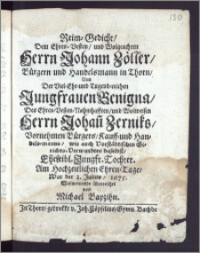 Reim-Gedicht, Dem Ehren-Vesten ... Herrn Johann Zöller, Bürgern und Handelsmann in Thorn, Und Der ... Jungfrauen Benigna, Des ... Herrn Johan[n] Zerniks ... Bürgers, Kauff- und Handels-Manns, wie auch Vorstädtischen Gerichts-Verwandten daselbst ... Tochter. Am hochzeitlichen Ehren-Tage, War der 2. Julius, 1675. Wolmeinende überreichet / von Michael Bapzihn