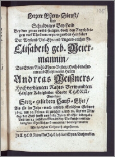 Letzter Ehren-Dienst, Und Schuldiges Bey-Leid Bey der ... Hinfahrt Der ... Fr. Elisabeth geb. Meiermannin, Des ... Herrn Andreas Meiszners ... Rahts-Verwandten Hiesiger Königlicher Stadt Thorn ... Hertz-geliebten Hausz-Ehre, Als sie im Jahr ... 1674. den 10. Februarii ... den Geist ... Jhrem Erlöser widergab; Und den 14. desselben Monats ... mit ... Ceremonien, beerdiget wurde ... abgestattet