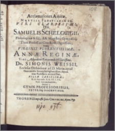 Acclamationes Amicæ, Nuptiis Faustissimis, Viri Clarissimi, Dn. Samuelis Schelguigii, Philosophiæ & LL. AA. Magistri, Gymnasiiq; Thor. Profess. ac Con-Rect. ... Itemq. Virginis ... Annæ Reginæ, Viri ... Simonis Weissii, Ecclesiæ Orthodoxæ ad D. Mariæ, apud Thorunenses Symmystæ ... Gymn. item Professoris ... Filiæ ... V. Id. Septembr. A. M. DC. LXX. Pie Celebrandis, dicatæ a Gymn. Professoribus, Ceterisq. Docentibus